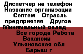 Диспетчер на телефон › Название организации ­ Септем › Отрасль предприятия ­ Другое › Минимальный оклад ­ 23 000 - Все города Работа » Вакансии   . Ульяновская обл.,Барыш г.